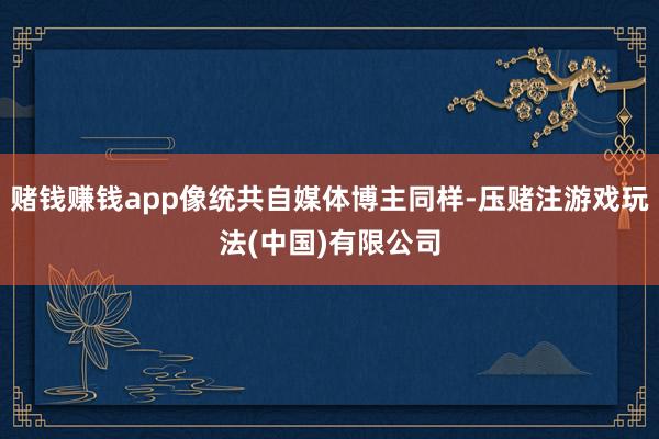 赌钱赚钱app像统共自媒体博主同样-压赌注游戏玩法(中国)有限公司