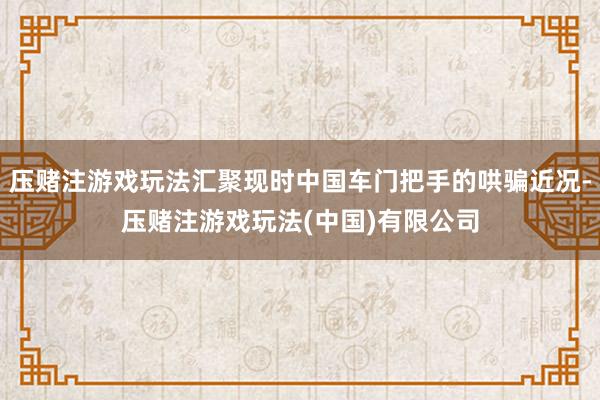 压赌注游戏玩法汇聚现时中国车门把手的哄骗近况-压赌注游戏玩法(中国)有限公司