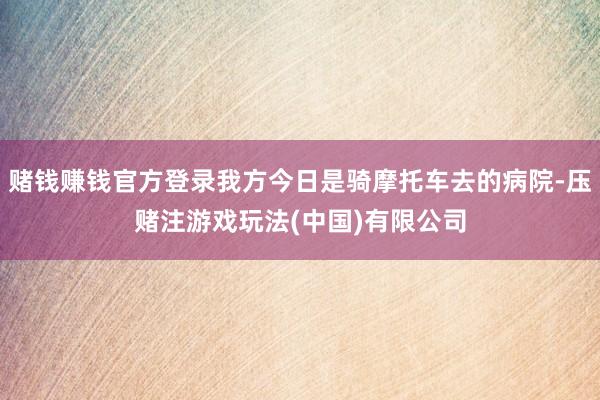 赌钱赚钱官方登录我方今日是骑摩托车去的病院-压赌注游戏玩法(中国)有限公司