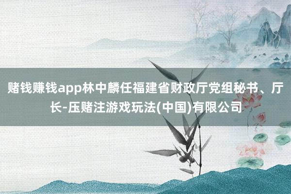 赌钱赚钱app林中麟任福建省财政厅党组秘书、厅长-压赌注游戏玩法(中国)有限公司