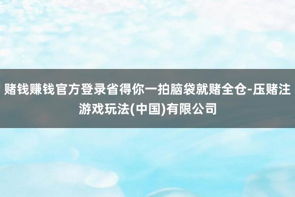 赌钱赚钱官方登录省得你一拍脑袋就赌全仓-压赌注游戏玩法(中国)有限公司