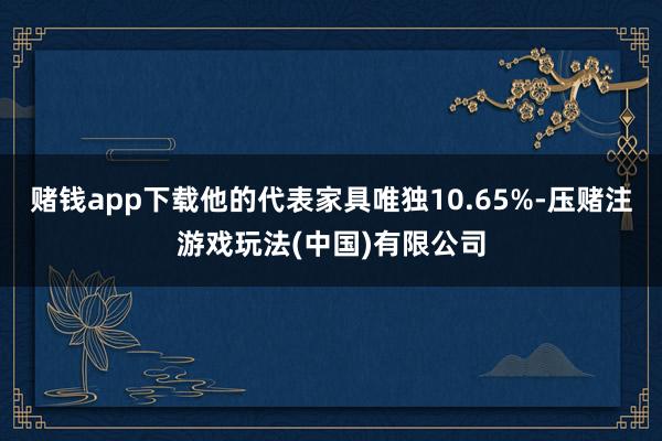 赌钱app下载他的代表家具唯独10.65%-压赌注游戏玩法(中国)有限公司