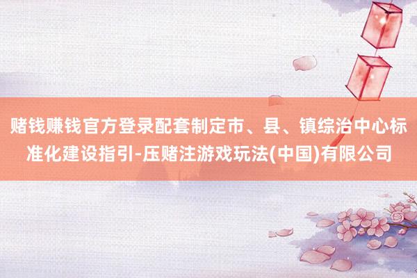 赌钱赚钱官方登录配套制定市、县、镇综治中心标准化建设指引-压赌注游戏玩法(中国)有限公司