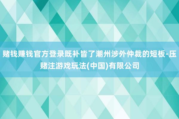 赌钱赚钱官方登录既补皆了潮州涉外仲裁的短板-压赌注游戏玩法(中国)有限公司