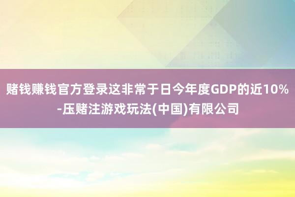 赌钱赚钱官方登录这非常于日今年度GDP的近10%-压赌注游戏玩法(中国)有限公司
