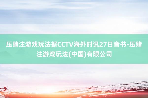 压赌注游戏玩法据CCTV海外时讯27日音书-压赌注游戏玩法(中国)有限公司