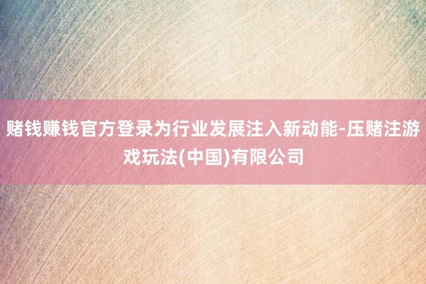赌钱赚钱官方登录为行业发展注入新动能-压赌注游戏玩法(中国)有限公司