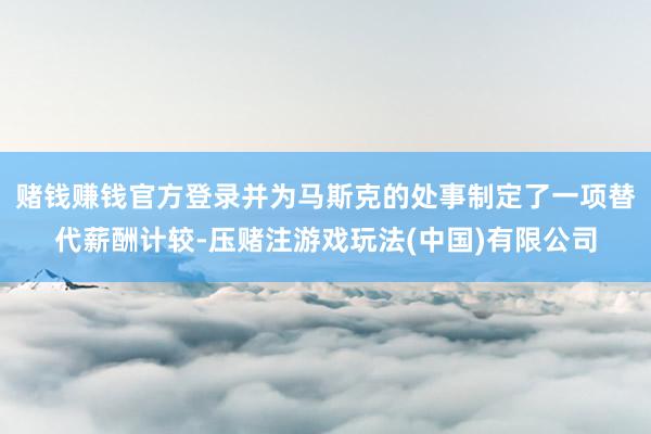 赌钱赚钱官方登录并为马斯克的处事制定了一项替代薪酬计较-压赌注游戏玩法(中国)有限公司