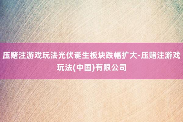 压赌注游戏玩法光伏诞生板块跌幅扩大-压赌注游戏玩法(中国)有限公司