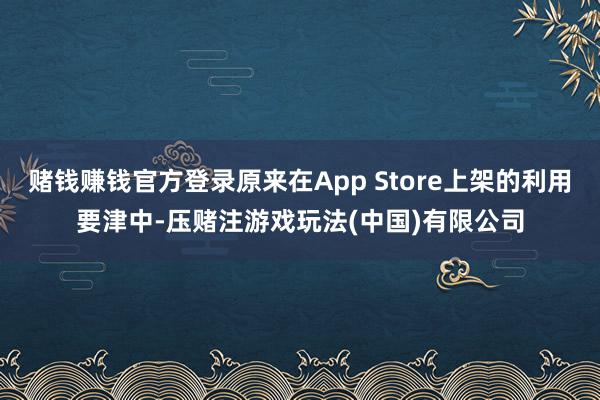 赌钱赚钱官方登录原来在App Store上架的利用要津中-压赌注游戏玩法(中国)有限公司