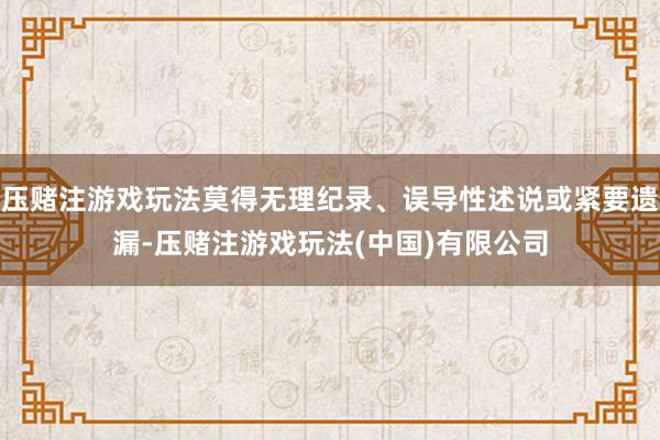 压赌注游戏玩法莫得无理纪录、误导性述说或紧要遗漏-压赌注游戏玩法(中国)有限公司