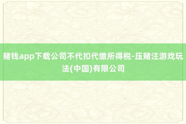 赌钱app下载公司不代扣代缴所得税-压赌注游戏玩法(中国)有限公司