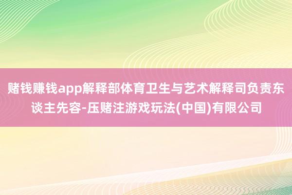 赌钱赚钱app解释部体育卫生与艺术解释司负责东谈主先容-压赌注游戏玩法(中国)有限公司