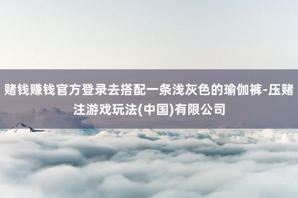 赌钱赚钱官方登录去搭配一条浅灰色的瑜伽裤-压赌注游戏玩法(中国)有限公司
