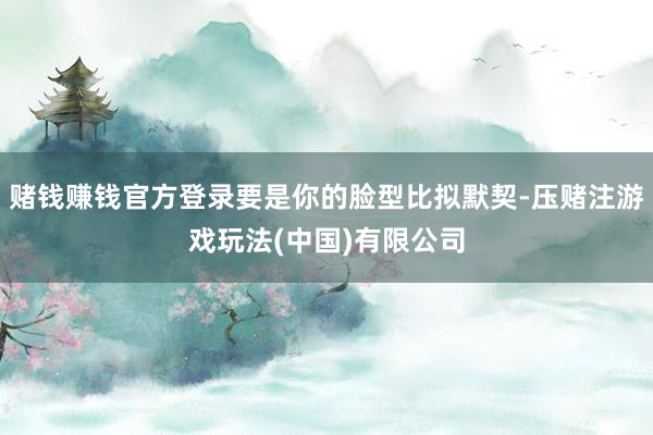 赌钱赚钱官方登录要是你的脸型比拟默契-压赌注游戏玩法(中国)有限公司