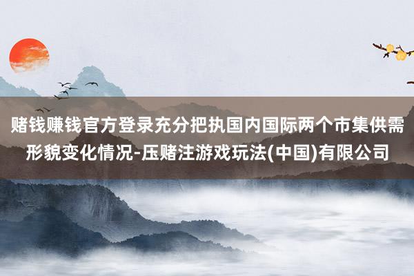 赌钱赚钱官方登录充分把执国内国际两个市集供需形貌变化情况-压赌注游戏玩法(中国)有限公司