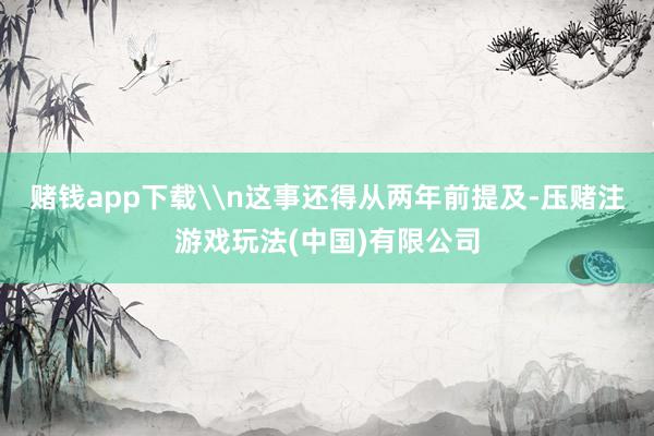 赌钱app下载\n这事还得从两年前提及-压赌注游戏玩法(中国)有限公司