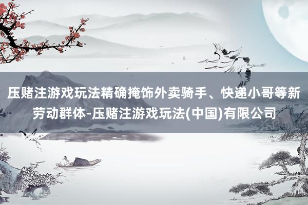 压赌注游戏玩法精确掩饰外卖骑手、快递小哥等新劳动群体-压赌注游戏玩法(中国)有限公司