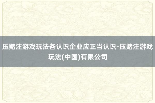 压赌注游戏玩法各认识企业应正当认识-压赌注游戏玩法(中国)有限公司