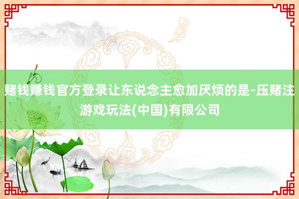赌钱赚钱官方登录让东说念主愈加厌烦的是-压赌注游戏玩法(中国)有限公司