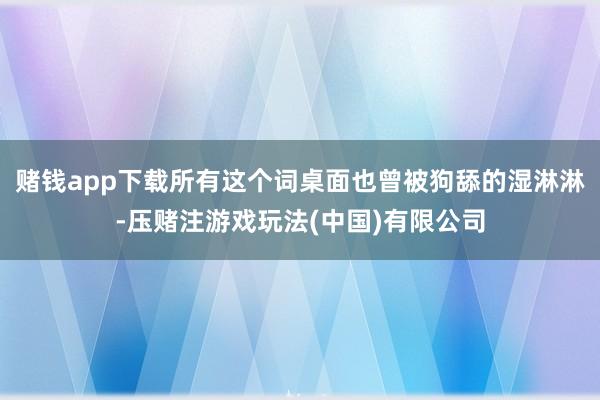 赌钱app下载所有这个词桌面也曾被狗舔的湿淋淋-压赌注游戏玩法(中国)有限公司