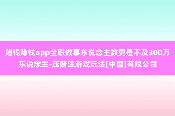 赌钱赚钱app全职做事东说念主数更是不及300万东说念主-压赌注游戏玩法(中国)有限公司