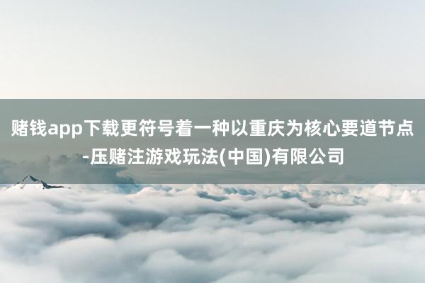 赌钱app下载更符号着一种以重庆为核心要道节点-压赌注游戏玩法(中国)有限公司