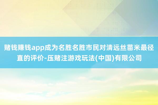 赌钱赚钱app成为名胜名胜市民对清远丝苗米最径直的评价-压赌注游戏玩法(中国)有限公司