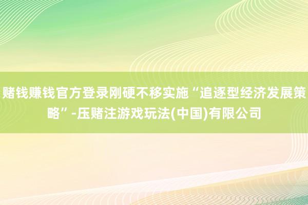 赌钱赚钱官方登录刚硬不移实施“追逐型经济发展策略”-压赌注游戏玩法(中国)有限公司