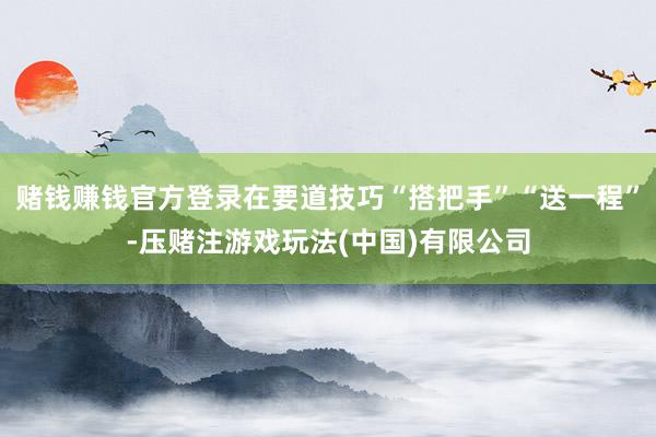 赌钱赚钱官方登录在要道技巧“搭把手”“送一程”-压赌注游戏玩法(中国)有限公司