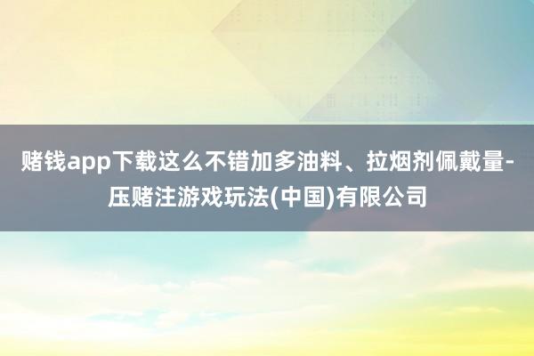赌钱app下载这么不错加多油料、拉烟剂佩戴量-压赌注游戏玩法(中国)有限公司