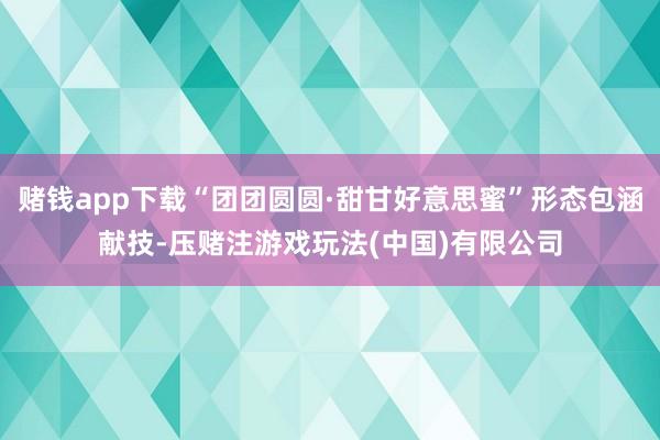 赌钱app下载“团团圆圆·甜甘好意思蜜”形态包涵献技-压赌注游戏玩法(中国)有限公司